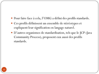  Pour faire face à cela, l’OMG a défini des profils standards.
 Ces profils définissent un ensemble de stéréotypes et
expliquent leur signification en langage naturel.
 D’autres organismes de standardisation, tels que le JCP (Java
Community Process), proposent eux aussi des profils
standards.
10
 