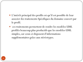  L’intérêt principal des profils est qu’il est possible de leur
associer des traitements Spécifiques du domaine couvert par
le profil.
 ces traitements permettent de rendre les modèles UML
profilés beaucoup plus productifs que les modèles UML
simples, car ceux-ci disposent d’informations
supplémentaires grâce aux stéréotypes.
11
 