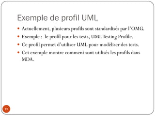 Exemple de profil UML
 Actuellement, plusieurs profils sont standardisés par l’OMG.
 Exemple : le profil pour les tests, UMLTesting Profile.
 Ce profil permet d’utiliser UML pour modéliser des tests.
 Cet exemple montre comment sont utilisés les profils dans
MDA.
12
 