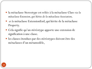  la métaclasse Stereotype est reliée à la métaclasse Class via la
métaclasse Extension,qui hérite de la métaclasse Association,
 et la métaclasse ExtensionEnd, qui hérite de la métaclasse
Property.
 Cela signifie qu’un stéréotype apporte une extension de
signification à une classe.
 les classes étendues par des stéréotypes doivent être des
métaclasses d’un métamodèle,
18
 