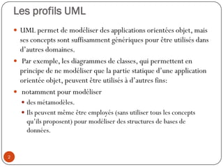 Les profils UML
 UML permet de modéliser des applications orientées objet, mais
ses concepts sont suffisamment génériques pour être utilisés dans
d’autres domaines.
 Par exemple, les diagrammes de classes, qui permettent en
principe de ne modéliser que la partie statique d’une application
orientée objet, peuvent être utilisés à d’autres fins:
 notamment pour modéliser
 des métamodèles.
 Ils peuvent même être employés (sans utiliser tous les concepts
qu’ils proposent) pour modéliser des structures de bases de
données.
2
 