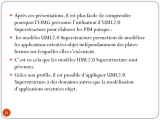  Après ces présentations, il est plus facile de comprendre
pourquoi l’OMG préconise l’utilisation d’UML2.0
Superstructure pour élaborer les PIM puisque :
 les modèles UML2.0 Superstructure permettent de modéliser
les applications orientées objet indépendamment des plates-
formes sur lesquelles elles s’exécutent.
 C’est en cela que les modèles UML2.0 Superstructure sont
pérennes.
 Grâce aux profils, il est possible d’appliquer UML2.0
Superstructure à des domaines autres que la modélisation
d’applications orientées objet.
21
 