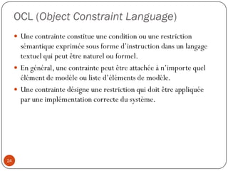 OCL (Object Constraint Language)
 Une contrainte constitue une condition ou une restriction
sémantique exprimée sous forme d’instruction dans un langage
textuel qui peut être naturel ou formel.
 En général, une contrainte peut être attachée à n’importe quel
élément de modèle ou liste d’éléments de modèle.
 Une contrainte désigne une restriction qui doit être appliquée
par une implémentation correcte du système.
24
 