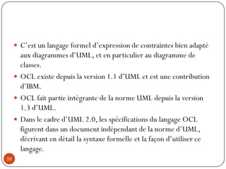  C’est un langage formel d’expression de contraintes bien adapté
aux diagrammes d’UML, et en particulier au diagramme de
classes.
 OCL existe depuis la version 1.1 d’UML et est une contribution
d’IBM.
 OCL fait partie intégrante de la norme UML depuis la version
1.3 d’UML.
 Dans le cadre d’UML 2.0, les spécifications du langage OCL
figurent dans un document indépendant de la norme d’UML,
décrivant en détail la syntaxe formelle et la façon d’utiliser ce
langage.
26
 