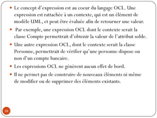  Le concept d’expression est au coeur du langage OCL. Une
expression est rattachée à un contexte, qui est un élément de
modèle UML, et peut être évaluée afin de retourner une valeur.
 Par exemple, une expression OCL dont le contexte serait la
classe Compte permettrait d’obtenir la valeur de l’attribut solde.
 Une autre expression OCL, dont le contexte serait la classe
Personne, permettrait de vérifier qu’une personne dispose ou
non d’un compte bancaire.
 Les expressions OCL ne génèrent aucun effet de bord.
 Il ne permet pas de construire de nouveaux éléments ni même
de modifier ou de supprimer des éléments existants.
28
 