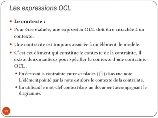 Les expressions OCL
 Le contexte :
 Pour être évaluée, une expression OCL doit être rattachée à un
contexte.
 Une contrainte est toujours associée à un élément de modèle.
 C’est cet élément qui constitue le contexte de la contrainte. Il
existe deux manières pour spécifier le contexte d’une contrainte
OCL :
 En écrivant la contrainte entre accolades ({}) dans une note
L’élément pointé par la note est alors le contexte de la contrainte.
 En utilisant le mot-clef context dans un document accompagnant le
diagramme.
29
 