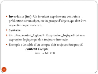  Invariants (inv): Un invariant exprime une contrainte
prédicative sur un objet, ou un groupe d’objets, qui doit être
respectée en permanence.
 Syntaxe
 inv : <expression_logique> <expression_logique> est une
expression logique qui doit toujours être vraie.
 Exemple : Le solde d’un compte doit toujours être positif.
context Compte
inv : solde > 0
31
 