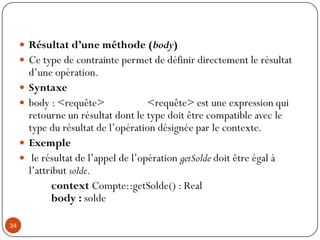  Résultat d’une méthode (body)
 Ce type de contrainte permet de définir directement le résultat
d’une opération.
 Syntaxe
 body : <requête> <requête> est une expression qui
retourne un résultat dont le type doit être compatible avec le
type du résultat de l’opération désignée par le contexte.
 Exemple
 le résultat de l’appel de l’opération getSolde doit être égal à
l’attribut solde.
context Compte::getSolde() : Real
body : solde
34
 