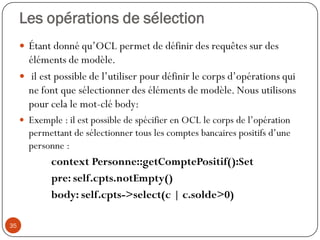 Les opérations de sélection
 Étant donné qu’OCL permet de définir des requêtes sur des
éléments de modèle.
 il est possible de l’utiliser pour définir le corps d’opérations qui
ne font que sélectionner des éléments de modèle. Nous utilisons
pour cela le mot-clé body:
 Exemple : il est possible de spécifier en OCL le corps de l’opération
permettant de sélectionner tous les comptes bancaires positifs d’une
personne :
context Personne::getComptePositif():Set
pre: self.cpts.notEmpty()
body: self.cpts->select(c | c.solde>0)
35
 