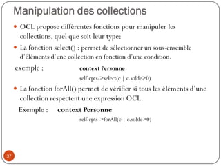 Manipulation des collections
 OCL propose différentes fonctions pour manipuler les
collections, quel que soit leur type:
 La fonction select() : permet de sélectionner un sous-ensemble
d’éléments d’une collection en fonction d’une condition.
exemple : context Personne
self.cpts->select(c | c.solde>0)
 La fonction forAll() permet de vérifier si tous les éléments d’une
collection respectent une expression OCL.
Exemple : context Personne
self.cpts->forAll(c | c.solde>0)
37
 