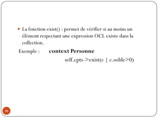  La fonction exist() : permet de vérifier si au moins un
élément respectant une expression OCL existe dans la
collection.
Exemple : context Personne
self.cpts->exist(c | c.solde>0)
38
 