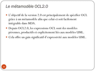 Le métamodèle OCL2.0
 L’objectif de la version 2.0 est principalement de spécifier OCL
grâce à un métamodèle afin que celui-ci soit facilement
intégrable dans MDA.
 Depuis OCL2.0, les expressions OCL sont des modèles
pérennes, productifs et explicitement liés aux modèles UML.
 Cela offre un gain significatif d’expressivité aux modèles UML.
39
 
