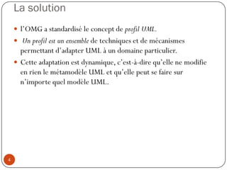 La solution
 l’OMG a standardisé le concept de profil UML.
 Un profil est un ensemble de techniques et de mécanismes
permettant d’adapter UML à un domaine particulier.
 Cette adaptation est dynamique, c’est-à-dire qu’elle ne modifie
en rien le métamodèle UML et qu’elle peut se faire sur
n’importe quel modèle UML.
4
 