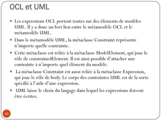 OCL et UML
 Les expressions OCL portent toutes sur des éléments de modèles
UML. Il y a donc un fort lien entre le métamodèle OCL et le
métamodèle UML.
 Dans le métamodèle UML, la métaclasse Constraint représente
n’importe quelle contrainte.
 Cette métaclasse est reliée à la métaclasse ModelElement, qui joue le
rôle de constrainedElement. Il est ainsi possible d’attacher une
contrainte à n’importe quel élément du modèle.
 La métaclasse Constraint est aussi reliée à la métaclasse Expression,
qui joue le rôle de body. Le corps des contraintes UML est de la sorte
spécifié à l’aide d’une expression.
 UML laisse le choix du langage dans lequel les expressions doivent
être écrites.
40
 