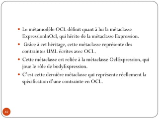  Le métamodèle OCL définit quant à lui la métaclasse
ExpressionInOcl, qui hérite de la métaclasse Expression.
 Grâce à cet héritage, cette métaclasse représente des
contraintes UML écrites avec OCL.
 Cette métaclasse est reliée à la métaclasse OclExpression, qui
joue le rôle de bodyExpression.
 C’est cette dernière métaclasse qui représente réellement la
spécification d’une contrainte en OCL.
42
 
