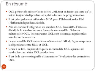 En résumé
 OCL permet de préciser les modèles UML tout en faisant en sorte qu’ils
soient toujours indépendants des plates-formes de programmation.
 Il est principalement utilisé dans MDA pour l’élaboration des PIM
(Platform Independent Model).
 Afin de clarifier l’intégration du standard OCL dans MDA, l’OMG a
décidé de le standardiser sous forme de métamodèle. Grâce au
métamodèle OCL, les contraintes OCL sont désormais représentées
sous forme de modèles.
 Le métamodèle OCL est relié au métamodèle UML de façon à exprimer
la dépendance entre UML et OCL.
 Grace à ce lien, on peut dire que le métamodèle OCL a permis de
rendre les contraintes OCL productives.
 Il est de la sorte envisageable d’automatiser l’évaluation des contraintes
OCL.
43
 