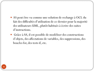  AS peut être vu comme une solution de rechange à OCL du
fait des difficultés d’utilisation de ce dernier pour la majorité
des utilisateurs UML, plutôt habitués à écrire des suites
d’instructions.
 Grâce à AS, il est possible de modéliser des constructions
d’objets, des affectations de variables, des suppressions, des
boucles for, des tests if, etc.
45
 