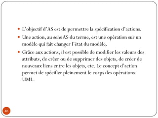  L’objectif d’AS est de permettre la spécification d’actions.
 Une action, au sensAS du terme, est une opération sur un
modèle qui fait changer l’état du modèle.
 Grâce aux actions, il est possible de modifier les valeurs des
attributs, de créer ou de supprimer des objets, de créer de
nouveaux liens entre les objets, etc. Le concept d’action
permet de spécifier pleinement le corps des opérations
UML.
46
 
