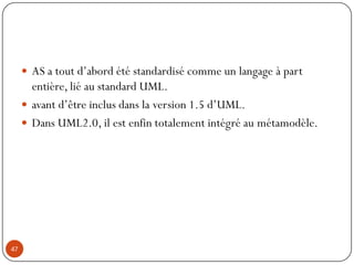 AS a tout d’abord été standardisé comme un langage à part
entière, lié au standard UML.
 avant d’être inclus dans la version 1.5 d’UML.
 Dans UML2.0, il est enfin totalement intégré au métamodèle.
47
 