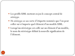  Les profils UML mettent en jeu le concept central de
stéréotype.
 Un stéréotype est une sorte d’étiquette nommée que l’on peut
coller sur n’importe quel élément d’un modèle UML.
 Lorsqu’un stéréotype est collé sur un élément d’un modèle,
le nom du stéréotype définit la nouvelle signification de
l’élément.
5
 