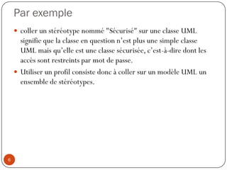 Par exemple
 coller un stéréotype nommé "Sécurisé" sur une classe UML
signifie que la classe en question n’est plus une simple classe
UML mais qu’elle est une classe sécurisée, c’est-à-dire dont les
accès sont restreints par mot de passe.
 Utiliser un profil consiste donc à coller sur un modèle UML un
ensemble de stéréotypes.
6
 