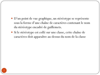  D’un point de vue graphique, un stéréotype se représente
sous la forme d’une chaîne de caractères contenant le nom
du stéréotype encadré de guillemets.
 Si le stéréotype est collé sur une classe, cette chaîne de
caractères doit apparaître au-dessus du nom de la classe
7
 