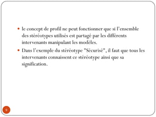  le concept de profil ne peut fonctionner que si l’ensemble
des stéréotypes utilisés est partagé par les différents
intervenants manipulant les modèles.
 Dans l’exemple du stéréotype "Sécurisé", il faut que tous les
intervenants connaissent ce stéréotype ainsi que sa
signification.
9
 