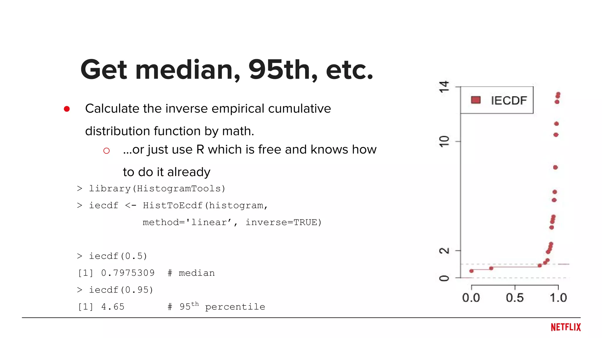 ● Calculate the inverse empirical cumulative
distribution function by math.
Get median, 95th, etc.
> library(HistogramTools)
> iecdf <- HistToEcdf(histogram,
method='linear’, inverse=TRUE)
> iecdf(0.5)
[1] 0.7975309 # median
> iecdf(0.95)
[1] 4.65 # 95th
percentile
o ...or just use R which is free and knows how
to do it already
 
