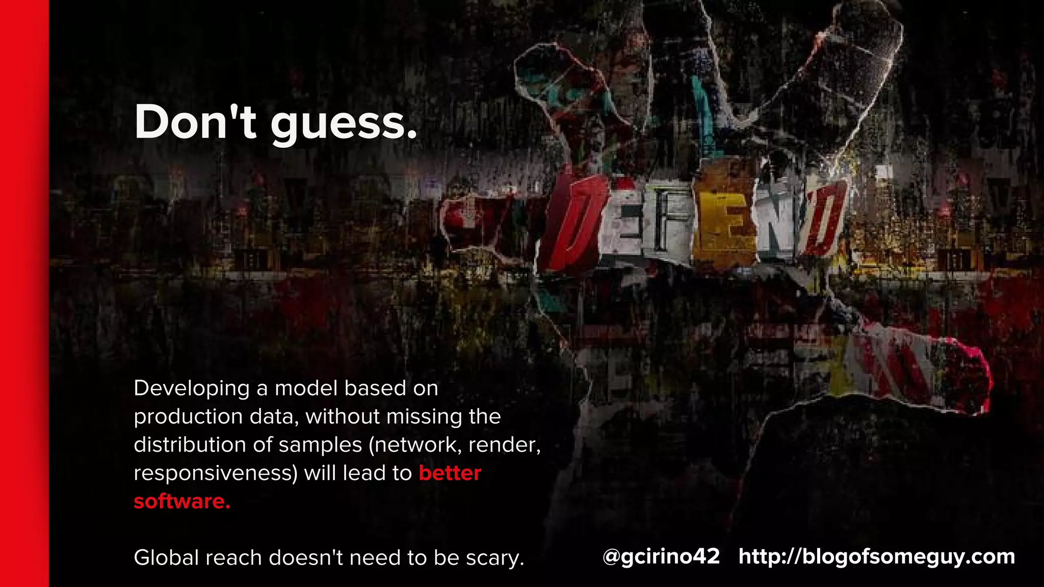 Don't guess.
Developing a model based on
production data, without missing the
distribution of samples (network, render,
responsiveness) will lead to better
software.
Global reach doesn't need to be scary. @gcirino42 http://blogofsomeguy.com
 