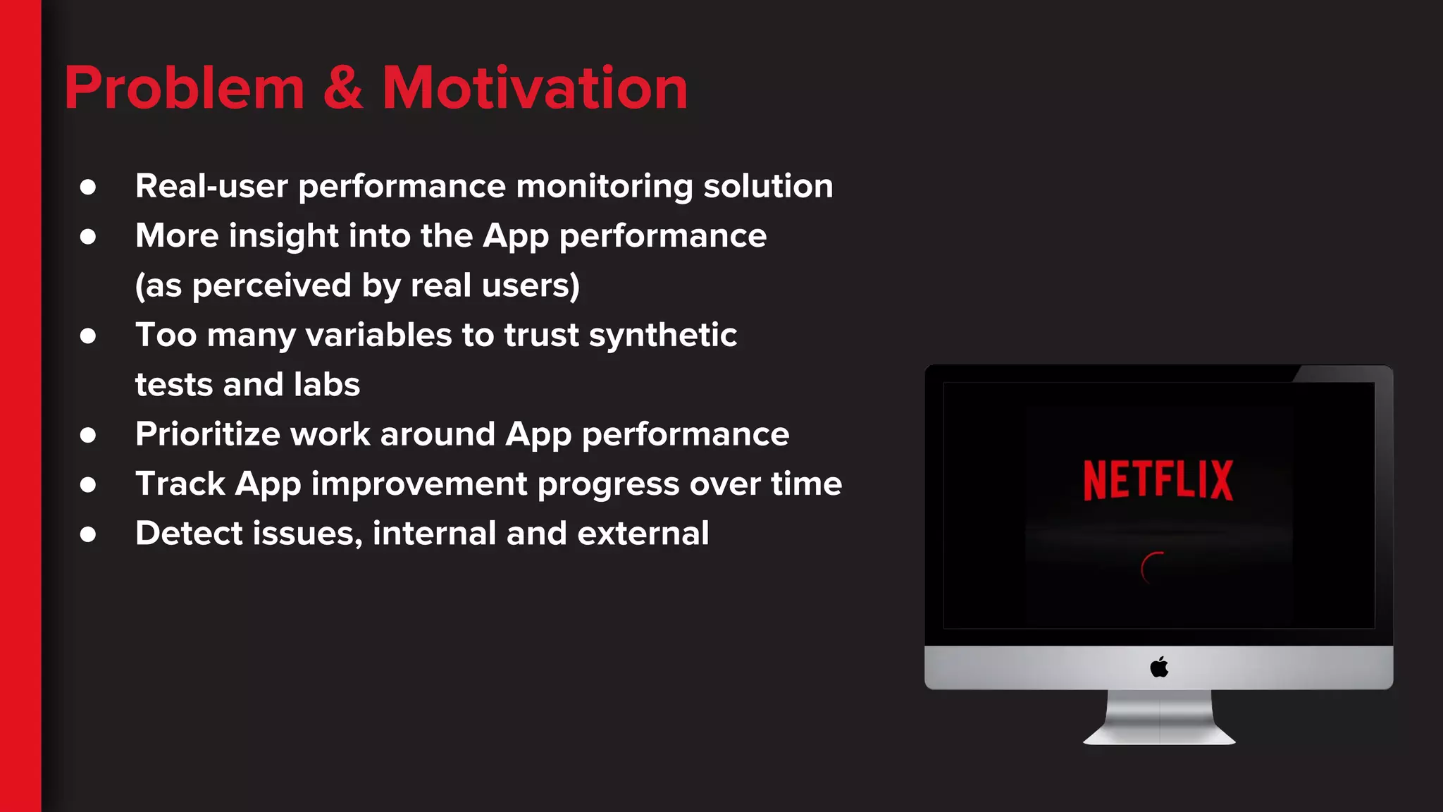 Problem & Motivation
● Real-user performance monitoring solution
● More insight into the App performance
(as perceived by real users)
● Too many variables to trust synthetic
tests and labs
● Prioritize work around App performance
● Track App improvement progress over time
● Detect issues, internal and external
 