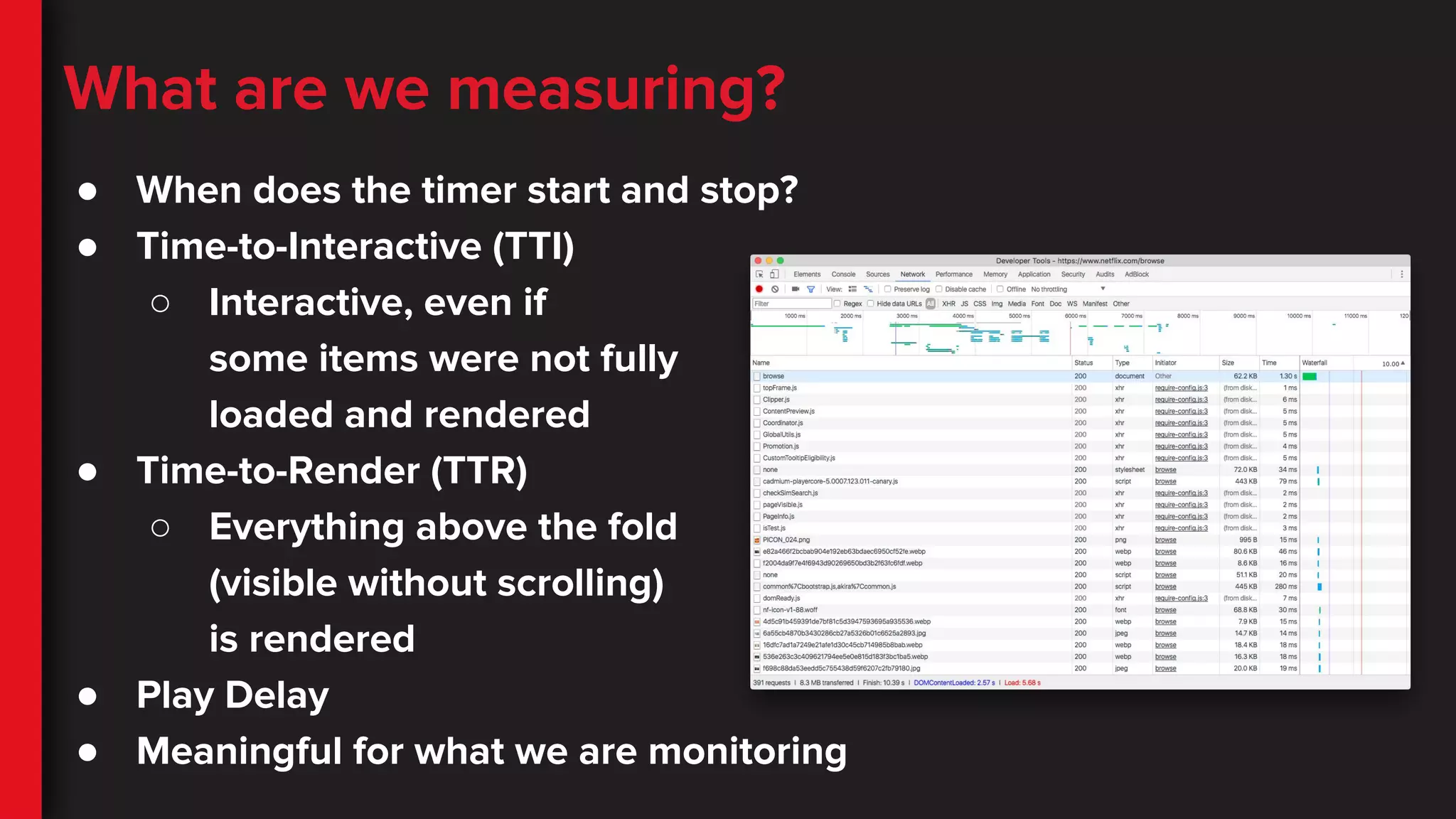 What are we measuring?
● When does the timer start and stop?
● Time-to-Interactive (TTI)
○ Interactive, even if
some items were not fully
loaded and rendered
● Time-to-Render (TTR)
○ Everything above the fold
(visible without scrolling)
is rendered
● Play Delay
● Meaningful for what we are monitoring
 