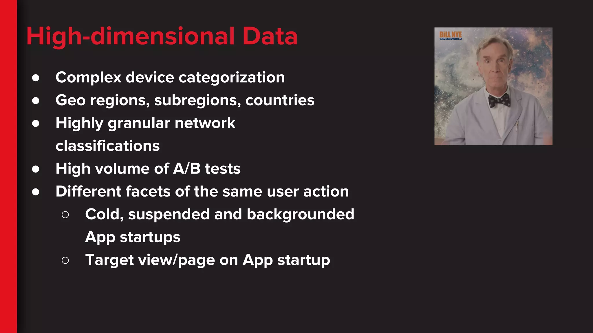 High-dimensional Data
● Complex device categorization
● Geo regions, subregions, countries
● Highly granular network
classifications
● High volume of A/B tests
● Different facets of the same user action
○ Cold, suspended and backgrounded
App startups
○ Target view/page on App startup
 