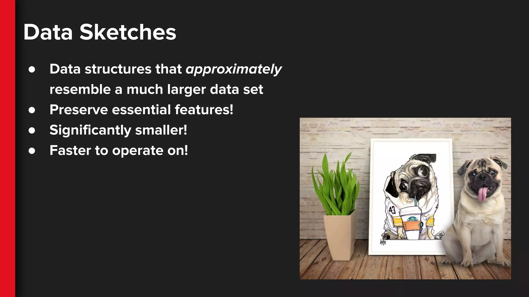 Data Sketches
● Data structures that approximately
resemble a much larger data set
● Preserve essential features!
● Significantly smaller!
● Faster to operate on!
 