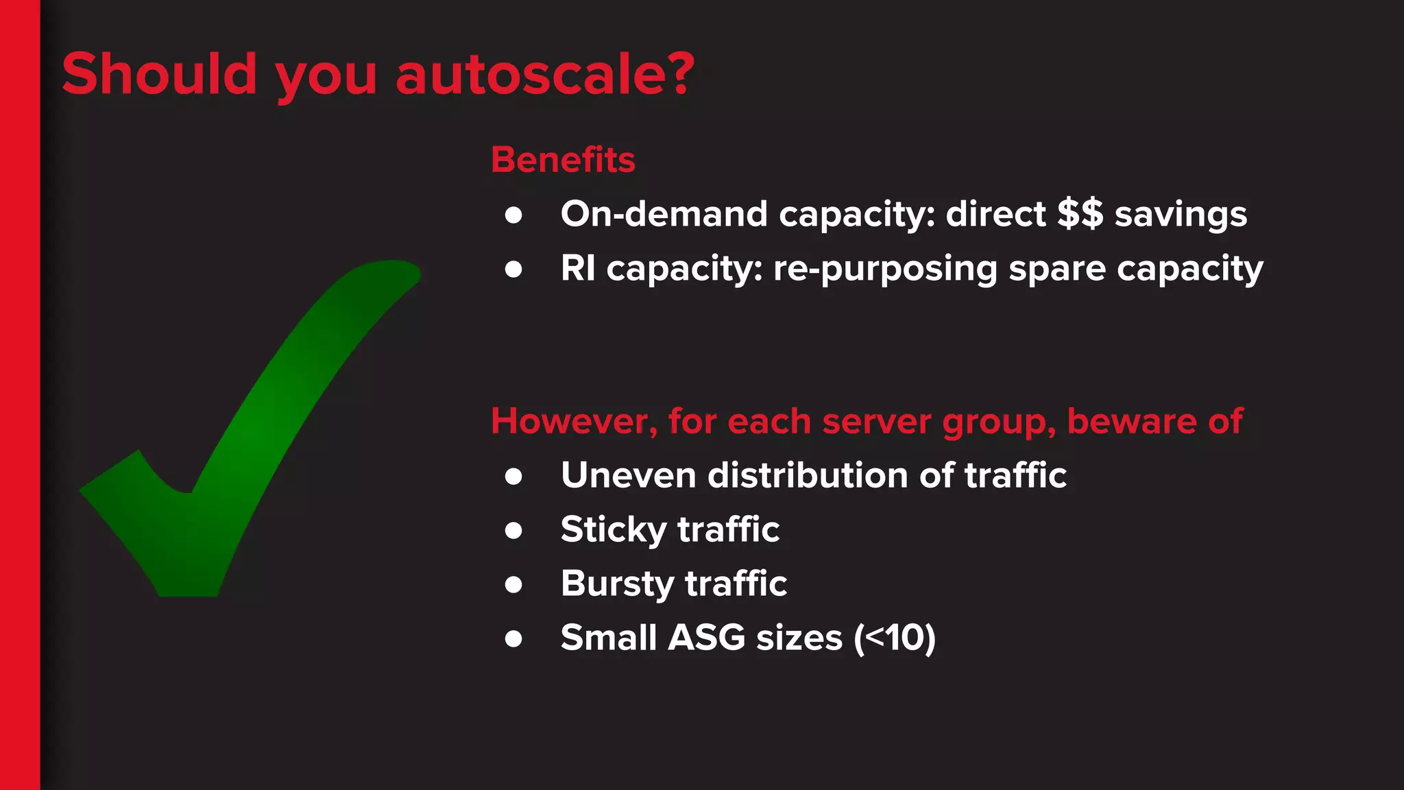 Should you autoscale?
Benefits
● On-demand capacity: direct $$ savings
● RI capacity: re-purposing spare capacity
However, for each server group, beware of
● Uneven distribution of traffic
● Sticky traffic
● Bursty traffic
● Small ASG sizes (<10)
 
