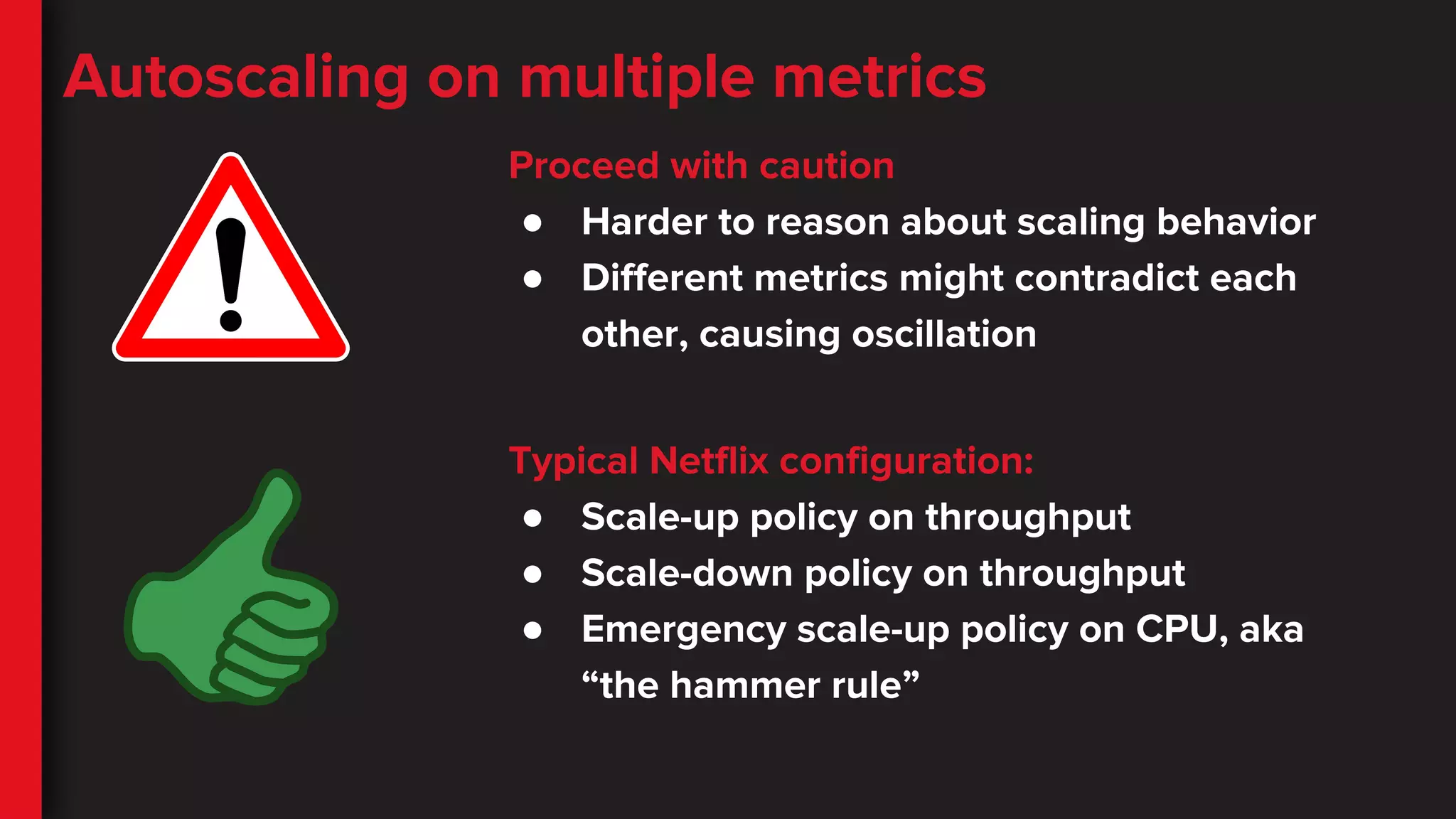 Autoscaling on multiple metrics
Proceed with caution
● Harder to reason about scaling behavior
● Different metrics might contradict each
other, causing oscillation
Typical Netflix configuration:
● Scale-up policy on throughput
● Scale-down policy on throughput
● Emergency scale-up policy on CPU, aka
“the hammer rule”
 