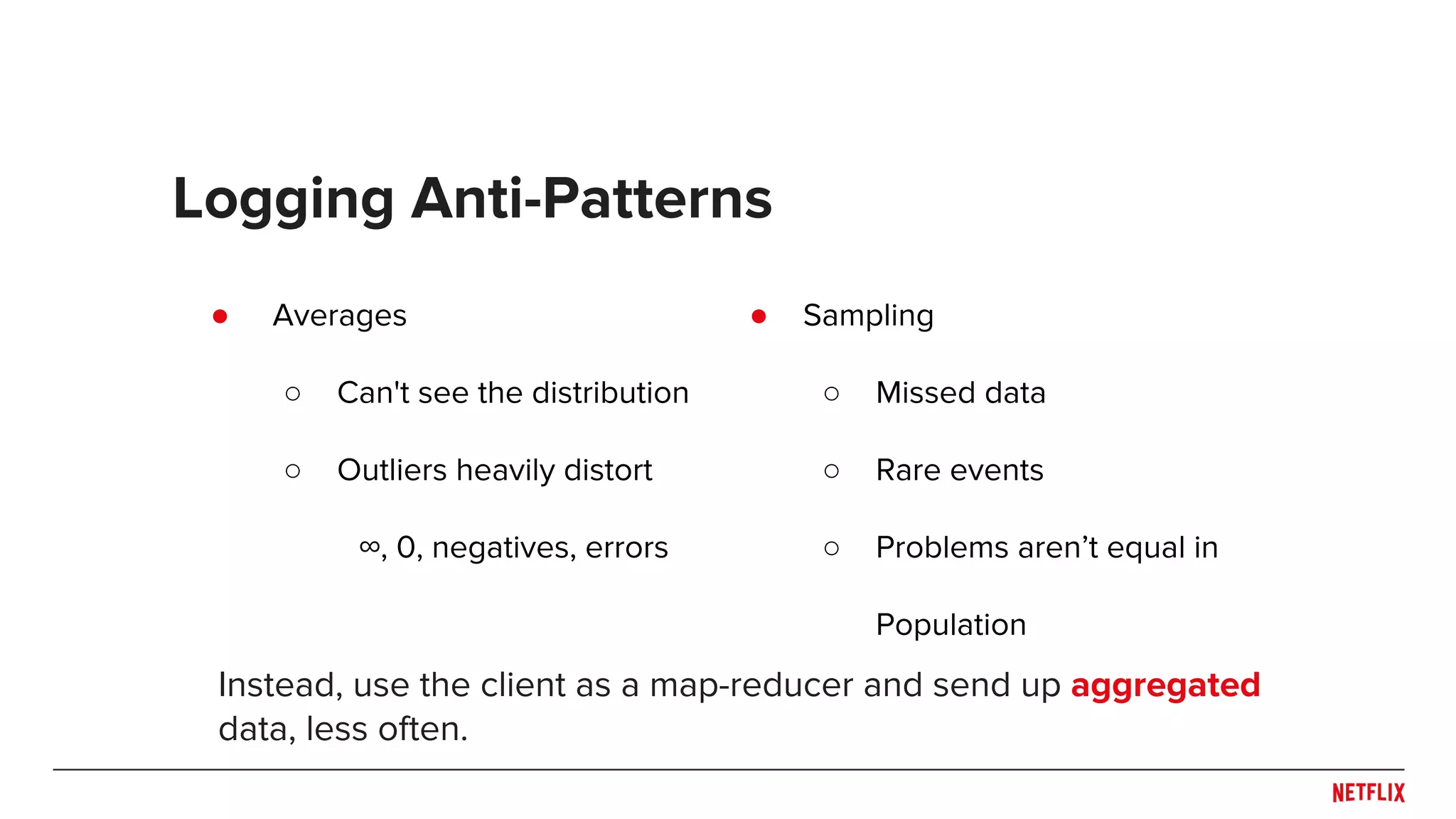 ● Sampling
○ Missed data
○ Rare events
○ Problems aren’t equal in
Population
● Averages
○ Can't see the distribution
○ Outliers heavily distort
∞, 0, negatives, errors
Logging Anti-Patterns
Instead, use the client as a map-reducer and send up aggregated
data, less often.
 