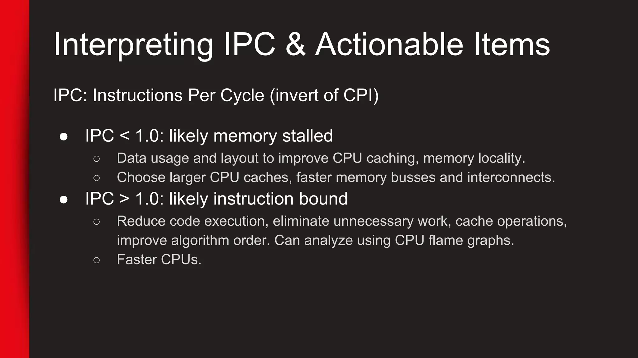 Interpreting IPC & Actionable Items
IPC: Instructions Per Cycle (invert of CPI)
● IPC < 1.0: likely memory stalled
○ Data usage and layout to improve CPU caching, memory locality.
○ Choose larger CPU caches, faster memory busses and interconnects.
● IPC > 1.0: likely instruction bound
○ Reduce code execution, eliminate unnecessary work, cache operations,
improve algorithm order. Can analyze using CPU flame graphs.
○ Faster CPUs.
 