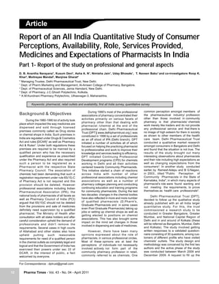 Article
     Report of an All India Quantitative Study of Consumer
     Perceptions, Availability, Role, Services Provided,
     Medicines and Expectations of Pharmacists In India
     Part 1- Report of the study on professional and general aspects
     D. B. Anantha Narayana*, Kusum Devi1, Asha A. N1, Nimisha Jain1, Uday Bhosale1, T. Naveen Babu1 and co-investigators Roop K.
     Khar2, Moitreyee Mandal3, Manjiree Gharat4
     * Managing Trustee, Delhi Pharmaceutical Trust, New Delhi.
     1
       Dept. of Pharm.Marketing and Management, Al-Ameen College of Pharmacy, Bangalore.
     2
       Dept. of Pharmaceutical Sciences, Jamia Hamdard, New Delhi.
     3
       Dept. of Pharmacy, J.C.Ghosh Polytechnic, Kolkata,
     4
       K.M.Kundnani Pharmacy Polytechnic, Ulhasnagar-3, Maharashtra.

               Keywords: pharmacist, retail outlets and availability, first all India survey, quantitative survey

                                                              During 1990's most of the professional        common perception amongst members of
     Background & Objectives                            associations of pharmacy concentrated their         the pharmaceutical industry/ profession
                                                        activities primarily on various facets of           other than those involved in community
           During the 1980-1990 lot of activity took
                                                        pharmacy other than that dealing with               pharmacy is that pharmacists/ chemists
     place which impacted the way medicines are
                                                        pharmacist /chemist at the end of the               work merely like traders and do not provide
     dispensed and sold through licensed                                                                    any professional service and that there is
                                                        professional chain. Delhi Pharmaceutical
     premises commonly called as Drug stores                                                                no image of high esteem for them in society
                                                        Trust (DPT)[ www.delhipharmtrust.org ] was
     or chemist shops in India. Such premises in                                                            as shown to other members of the health
                                                        constituted in 1998 by a set of professionals
     India are regulated under Drugs & Cosmetics        as an off shoot of IPA (Delhi branch). DPT          care team. Delhi Pharmaceutical Trust
     Act and rules [DCAR]1 as well as Pharmacy          initiated a number of activities all of which       conducted a qualitative market research
     Act & Rules2. Under both regulations these         focused on helping the practicing pharmacist        amongst consumers in Bangalore and Delhi
     premises are required to be manned by a            to professionalise and work to improve their        and found that the situation is not true. The
     qualified person who has the necessary             knowledge and services leading to efficiency.       results of the study brought out many
     qualification and experience as prescribed         DPT initiated Continuing Professional               interesting observations about pharmacists
     under the Pharmacy Act and also required           Development programs (CPD) for chemists             and their role including high expectations as
     such a person to be registered as a                working in Delhi and all their activities           well as changing expectations from the
     Pharmacist with the respective State               centered towards Community Pharmacists.             consumers3. In another study conducted
     Pharmacy Council. The association of               This initiative started a chain of reactions        earlier, by Ramesh Adepu and B G Nagavi,
     chemists had been demanding that such a            across India with number of other                   in 2003., titled "Public Perception of
     registration requirement under rule 65(15) C       professional associations including chemist         Community Pharmacists in the State of
     of Pharmacy Act is not required and this           associations as well as a number of                 Karnataka, India", in which many aspects of
     provision should be deleted. However               pharmacy colleges planning and conducting           pharmacist's role were found wanting and
     professional associations including Indian         continuing education and training programs          not meeting the requirements, to prove
     Pharmaceutical Association (IPA), the              for community pharmacists. During the last          themselves as health care professionals4.
     national body of pharmacists of all facets as      two decades changes in the chemist bodies
                                                                                                                  Delhi Pharmaceutical Trust [DPT],
     well as Pharmacy Council of India (PCI)            have also reflected in more and more number
                                                                                                            decided to follow up the qualitative study
     argued that 65(15)C should not be deleted          of qualified pharmacists (D.Pharm's,
                                                                                                            already published with an all India larger
     from the provisions and sale of medicines          Graduate Pharmacists and in some cases
                                                                                                            quantitative study. For this, the trust
                                                        even Post Graduate Pharmacists) taking up
     definitely need supervision by a qualified                                                             commissioned a research study to be
                                                        jobs or setting up chemist shops as well as
     pharmacist. The Ministry of Health after                                                               conducted in Greater Bangalore, Greater
                                                        getting elected to positions on chemist
     consultation with all stake holders and after                                                          Mumbai, and National Capital Region of
                                                        associations. This has also brought some
     careful consideration upheld the demand of                                                             Delhi and in and around of Kolkata (these
                                                        impact on the mind set changes in those
     professionals and didn't remove the                                                                    will be referred as Bangalore, Mumbai, Delhi
                                                        involved in dispensing and sale of medicines.
     requirements. Several cases in high courts                                                             and Kolkata). The study involved getting
     of Allahabad and other states also have                 However, there have been many                  written responses to a validated question-
     upheld      putting     such    reasonable         opinions expressed about the role of                naire consisting of 30 questions, among cus-
     requirements for need of a qualified person        pharmacists, in various professional circles.       tomers of different profile who have visited
     in the chemist outlets as completely legal and     Most of these opinions are at best the              chemists' outlets. The study design and
     logical and that the Government of India has       perceptions of individuals not necessarily          methodology was conceived by the first two
     exercised their powers under sec 33 of             involved actively nor form part of the              authors and the active phase of the study
     DCAR, in the interest of public, a fact            community pharmacy profession in retail,            was conducted between March 2009 and
     welcomed by everyone.                              commonly referred to as chemists. One               December 2009. A request to fill up the


     For Correspondence : dptrust@gmail.com


12      Pharma Times - Vol. 43 - No. 04 - April 2011
 