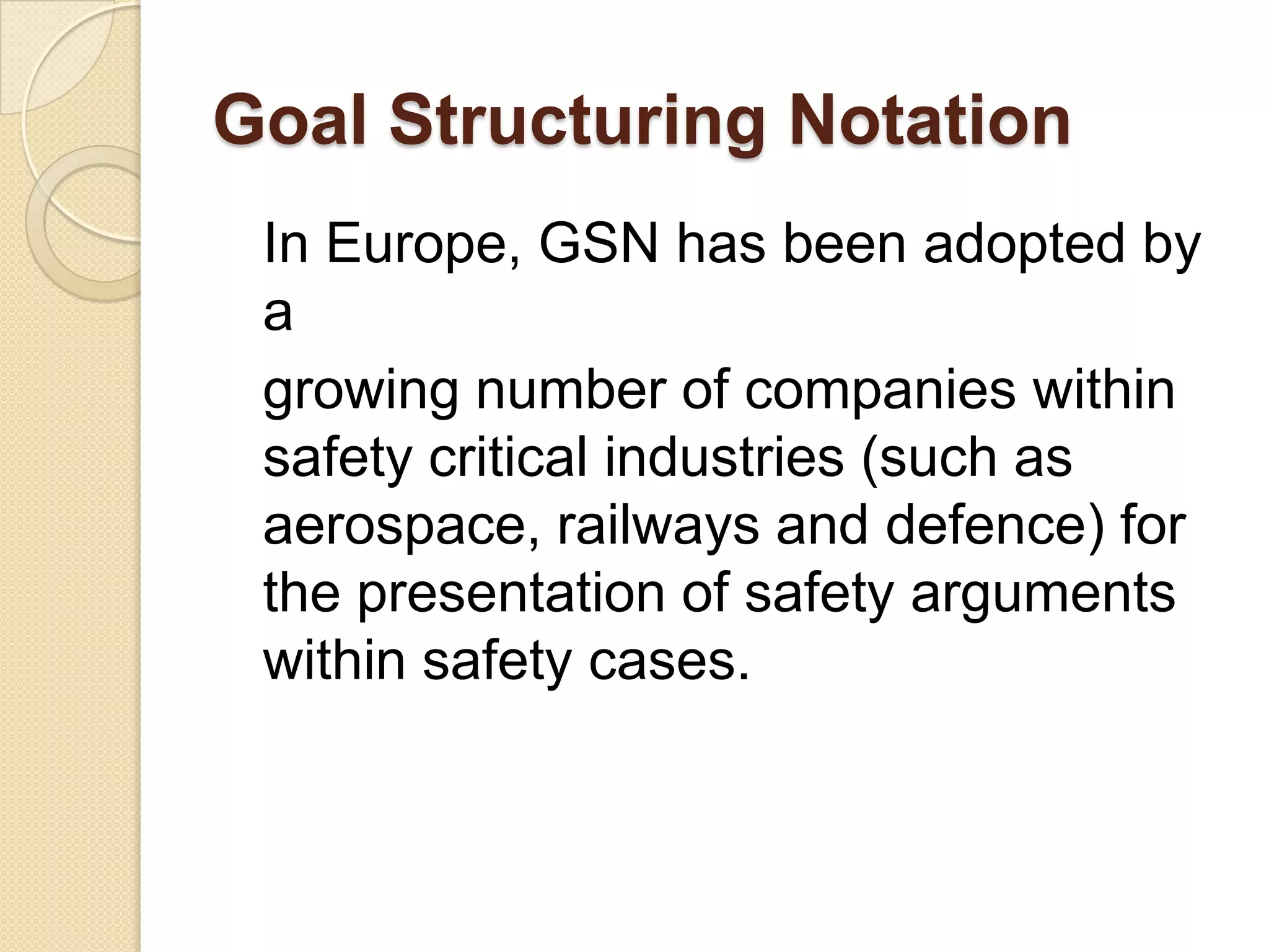 Goal Structuring Notation
In Europe, GSN has been adopted by
a
growing number of companies within
safety critical industries (such as
aerospace, railways and defence) for
the presentation of safety arguments
within safety cases.

 