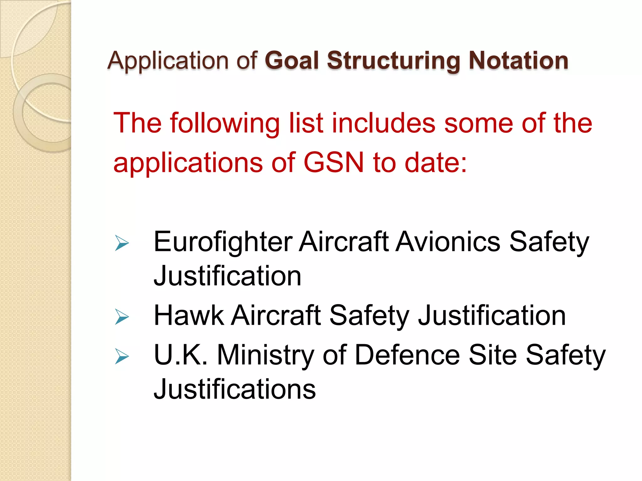Application of Goal Structuring Notation

The following list includes some of the
applications of GSN to date:




Eurofighter Aircraft Avionics Safety
Justification
Hawk Aircraft Safety Justification
U.K. Ministry of Defence Site Safety
Justifications

 
