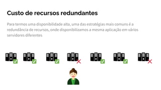 Custo de recursos redundantes
Para termos uma disponibilidade alta, uma das estratégias mais comuns é a
redundância de recursos, onde disponibilizamos a mesma aplicação em vários
servidores diferentes
 