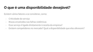 O que é uma disponibilidade desejável?
Existem vários fatores a se considerar, como:
- Criticidade do serviço
- Riscos envolvidos nas falhas sistêmicas
- Esse serviço é ligado diretamente à receita da empresa?
- Existem competidores no mercado? Qual a disponibilidade que eles oferecem?
 