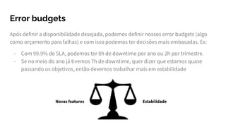 Error budgets
Após definir a disponibilidade desejada, podemos definir nossos error budgets (algo
como orçamento para falhas) e com isso podemos ter decisões mais embasadas. Ex:
- Com 99.9% de SLA, podemos ter 8h de downtime por ano ou 2h por trimestre.
- Se no meio do ano já tivemos 7h de downtime, quer dizer que estamos quase
passando os objetivos, então devemos trabalhar mais em estabilidade
Novas features Estabilidade
 