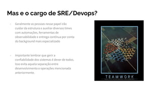 Mas e o cargo de SRE/Devops?
- Geralmente as pessoas nesse papel irão
cuidar da estrutura e auxiliar diversos times
com automações, ferramentas de
observabilidade e entrega contínua por conta
do background mais especializado
- Importante lembrar que gerir a
confiabilidade dos sistemas é dever de todos.
Isso evita aquela separação entre
desenvolvimento e operações mencionada
anteriormente.
 