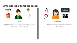 Devs
Objetivos: Desenvolver e publicar software, com
alterações e novas features
Antes de tudo, como era antes?
Sysadmins:
Objetivos: Manter os sistemas estáveis e
funcionais
 