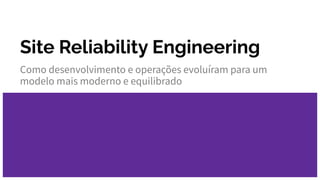 Site Reliability Engineering
Como desenvolvimento e operações evoluíram para um
modelo mais moderno e equilibrado
 