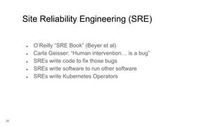 20
● O’Reilly “SRE Book” (Beyer et al)
● Carla Geisser: “Human intervention… is a bug”
● SREs write code to fix those bugs
● SREs write software to run other software
● SREs write Kubernetes Operators
Site Reliability Engineering (SRE)
 
