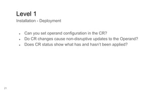 21
● Can you set operand configuration in the CR?
● Do CR changes cause non-disruptive updates to the Operand?
● Does CR status show what has and hasn’t been applied?
Level 1
Installation - Deployment
 