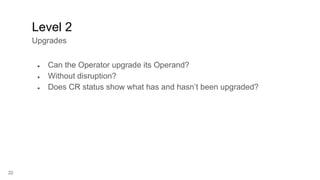 22
● Can the Operator upgrade its Operand?
● Without disruption?
● Does CR status show what has and hasn’t been upgraded?
Level 2
Upgrades
 