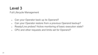 23
● Can your Operator back up its Operand?
● Can your Operator restore from a previous Operand backup?
● Ready/Live probes? Active monitoring of basic execution state?
● CPU and other requests and limits set for Operand?
Level 3
Full Lifecycle Management
 